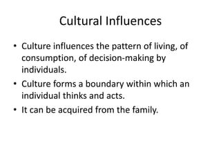 Cultural Influences
• Culture influences the pattern of living, of
consumption, of decision-making by
individuals.
• Culture forms a boundary within which an
individual thinks and acts.
• It can be acquired from the family.
 