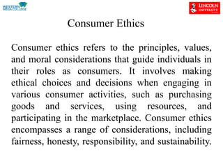 Consumer Ethics
Consumer ethics refers to the principles, values,
and moral considerations that guide individuals in
their roles as consumers. It involves making
ethical choices and decisions when engaging in
various consumer activities, such as purchasing
goods and services, using resources, and
participating in the marketplace. Consumer ethics
encompasses a range of considerations, including
fairness, honesty, responsibility, and sustainability.
 