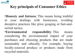 Key principals of Consumer Ethics
•Honesty and fairness: This means being truthful
in your dealings with businesses, avoiding
deceptive practices like price gouging or bait-and-
switch tactics.
•Environmental responsibility: This means
considering the environmental impact of your
purchases and choosing products that are made
sustainably and ethically. For example, buying
locally-sourced produce or products made from
recycled materials.
 