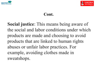 Cont.
Social justice: This means being aware of
the social and labor conditions under which
products are made and choosing to avoid
products that are linked to human rights
abuses or unfair labor practices. For
example, avoiding clothes made in
sweatshops.
 