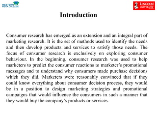 Introduction
Consumer research has emerged as an extension and an integral part of
marketing research. It is the set of methods used to identify the needs
and then develop products and services to satisfy those needs. The
focus of consumer research is exclusively on exploring consumer
behaviour. In the beginning, consumer research was used to help
marketers to predict the consumer reactions to marketer’s promotional
messages and to understand why consumers made purchase decisions
which they did. Marketers were reasonably convinced that if they
could know everything about consumer decision process, they would
be in a position to design marketing strategies and promotional
campaigns that would influence the consumers in such a manner that
they would buy the company’s products or services
 