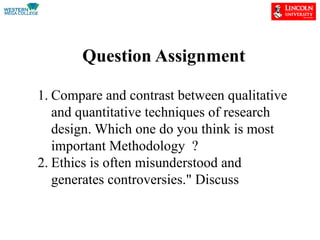 Question Assignment
1. Compare and contrast between qualitative
and quantitative techniques of research
design. Which one do you think is most
important Methodology ?
2. Ethics is often misunderstood and
generates controversies." Discuss
 