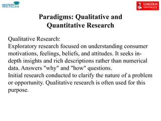 Paradigms: Qualitative and
Quantitative Research
Qualitative Research:
Exploratory research focused on understanding consumer
motivations, feelings, beliefs, and attitudes. It seeks in-
depth insights and rich descriptions rather than numerical
data. Answers "why" and "how" questions.
Initial research conducted to clarify the nature of a problem
or opportunity. Qualitative research is often used for this
purpose.
 