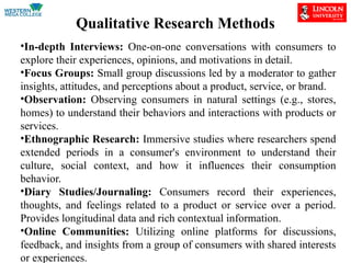 Qualitative Research Methods
•In-depth Interviews: One-on-one conversations with consumers to
explore their experiences, opinions, and motivations in detail.
•Focus Groups: Small group discussions led by a moderator to gather
insights, attitudes, and perceptions about a product, service, or brand.
•Observation: Observing consumers in natural settings (e.g., stores,
homes) to understand their behaviors and interactions with products or
services.
•Ethnographic Research: Immersive studies where researchers spend
extended periods in a consumer's environment to understand their
culture, social context, and how it influences their consumption
behavior.
•Diary Studies/Journaling: Consumers record their experiences,
thoughts, and feelings related to a product or service over a period.
Provides longitudinal data and rich contextual information.
•Online Communities: Utilizing online platforms for discussions,
feedback, and insights from a group of consumers with shared interests
or experiences.
 