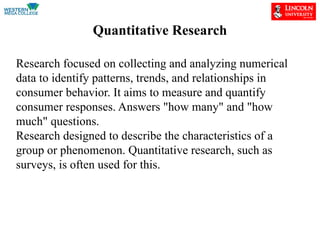 Quantitative Research
Research focused on collecting and analyzing numerical
data to identify patterns, trends, and relationships in
consumer behavior. It aims to measure and quantify
consumer responses. Answers "how many" and "how
much" questions.
Research designed to describe the characteristics of a
group or phenomenon. Quantitative research, such as
surveys, is often used for this.
 