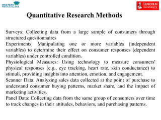 Quantitative Research Methods
Surveys: Collecting data from a large sample of consumers through
structured questionnaires
Experiments: Manipulating one or more variables (independent
variables) to determine their effect on consumer responses (dependent
variables) under controlled condition.
Physiological Measures: Using technology to measure consumers'
physical responses (e.g., eye tracking, heart rate, skin conductance) to
stimuli, providing insights into attention, emotion, and engagement.
Scanner Data: Analyzing sales data collected at the point of purchase to
understand consumer buying patterns, market share, and the impact of
marketing activities.
Panel Data: Collecting data from the same group of consumers over time
to track changes in their attitudes, behaviors, and purchasing patterns.
 