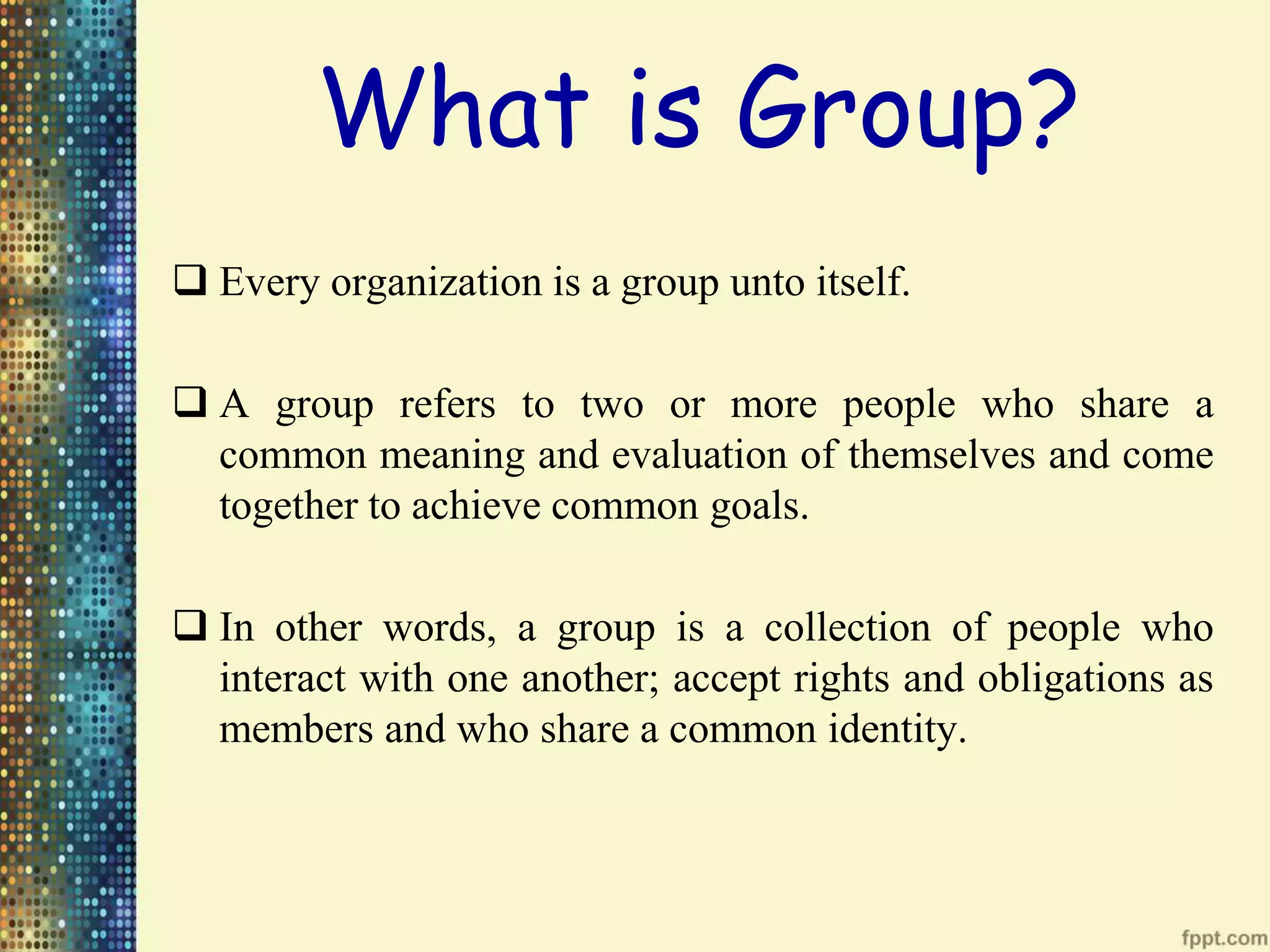 What is Group?
Every organization is a group unto itself.
A group refers to two or more people who share a
common meaning and evaluation of themselves and come
together to achieve common goals.
In other words, a group is a collection of people who
interact with one another; accept rights and obligations as
members and who share a common identity.