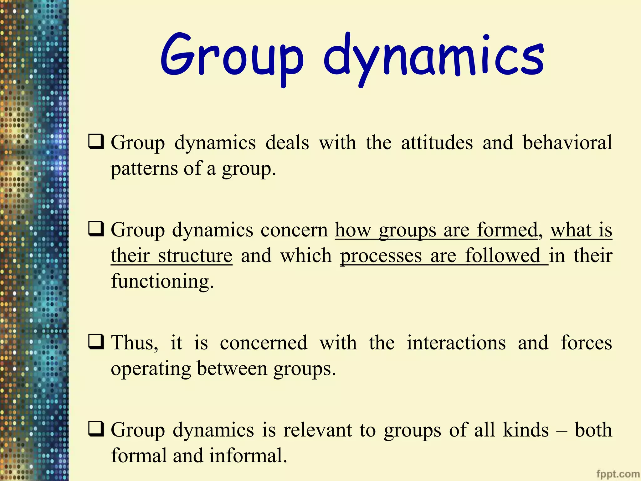 Group dynamics
Group dynamics deals with the attitudes and behavioral
patterns of a group.
Group dynamics concern how groups are formed, what is
their structure and which processes are followed in their
functioning.
Thus, it is concerned with the interactions and forces
operating between groups.
Group dynamics is relevant to groups of all kinds – both
formal and informal.