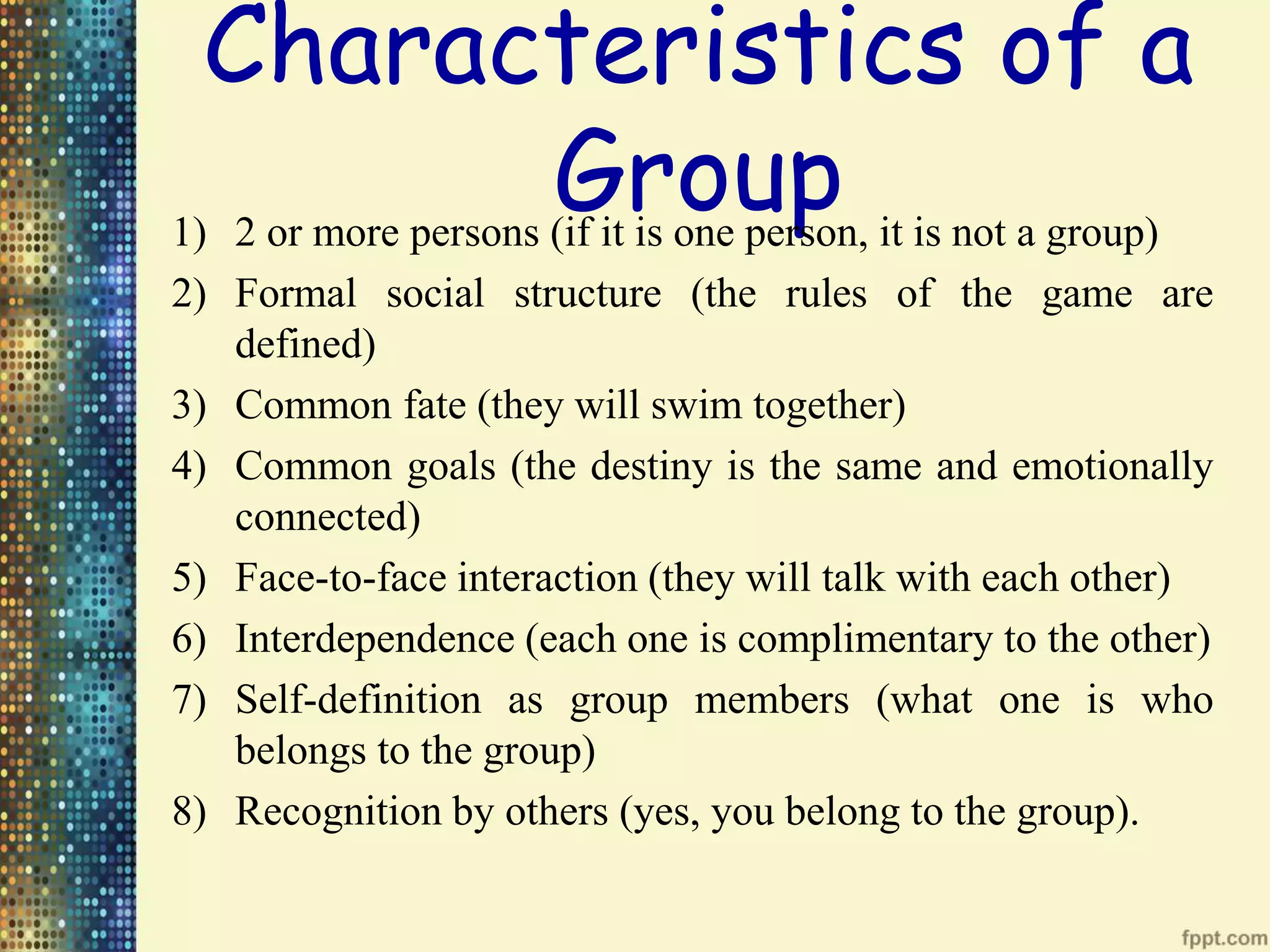 Characteristics of a
Group1) 2 or more persons (if it is one person, it is not a group)
2) Formal social structure (the rules of the game are
defined)
3) Common fate (they will swim together)
4) Common goals (the destiny is the same and emotionally
connected)
5) Face-to-face interaction (they will talk with each other)
6) Interdependence (each one is complimentary to the other)
7) Self-definition as group members (what one is who
belongs to the group)
8) Recognition by others (yes, you belong to the group).