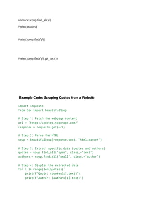 anchors=scoup.find_all('a')
#print(anchors)
#print(scoup.find('p'))
#print(scoup.find('p').get_text())
Example Code: Scraping Quotes from a Website
import requests
from bs4 import BeautifulSoup
# Step 1: Fetch the webpage content
url = "https://quotes.toscrape.com/"
response = requests.get(url)
# Step 2: Parse the HTML
soup = BeautifulSoup(response.text, "html.parser")
# Step 3: Extract specific data (quotes and authors)
quotes = soup.find_all("span", class_="text")
authors = soup.find_all("small", class_="author")
# Step 4: Display the extracted data
for i in range(len(quotes)):
print(f"Quote: {quotes[i].text}")
print(f"Author: {authors[i].text}")
 