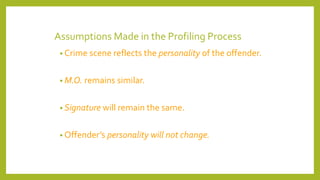 Assumptions Made in the Profiling Process
• Crime scene reflects the personality of the offender.
• M.O. remains similar.
• Signature will remain the same.
• Offender’s personality will not change.
 