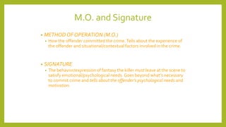 M.O. and Signature
• METHOD OF OPERATION (M.O.)
• How the offender committed the crime.Tells about the experience of
the offender and situational/contextual factors involved in the crime.
• SIGNATURE
• The behavior/expression of fantasy the killer must leave at the scene to
satisfy emotional/psychological needs. Goes beyond what’s necessary
to commit crime and tells about the offender’s psychological needs and
motivation.
 