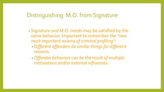 Distinguishing M.O. from Signature
• Signature and M.O. needs may be satisfied by the
same behavior. Important to remember the “two
most important axioms of criminal profiling”:
• Different offenders do similar things for different
reasons.
• Offender behaviors can be the result of multiple
motivations and/or external influences.
 