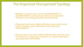 The Organized-DisorganizedTypology
• Whether or not the crime scene is left ORGANIZED or
DISORGANIZED is said to provide information about the
offender’s criminal sophistication and personality.
• Organized crime scene reflects offender who commits crime
out of a need for power. Motivation associated with
PSYCHOPATHY.
• Disorganized crime scene reflects offender who commits crime
out of passion, compulsion, frustration, or anxiety. Motivation
associated with PSYCHOSIS.
 