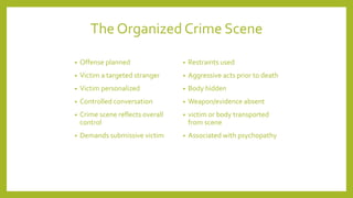 • Offense planned
• Victim a targeted stranger
• Victim personalized
• Controlled conversation
• Crime scene reflects overall
control
• Demands submissive victim
• Restraints used
• Aggressive acts prior to death
• Body hidden
• Weapon/evidence absent
• victim or body transported
from scene
• Associated with psychopathy
The Organized Crime Scene
 