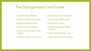 The Disorganized Crime Scene
• Spontaneous offense
• Victim or location known
• Depersonalizes victim
• Minimal conversation
• Crime scene random and
sloppy
• Sudden violence to victim
• Minimal use of restraints
• Sexual acts after death
• Body left in view
• Evidence/weapon often
present
• Body left at death scene
• Associated with Psychosis
 