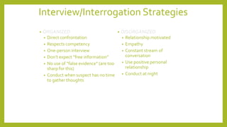 Interview/Interrogation Strategies
• ORGANIZED
• Direct confrontation
• Respects competency
• One-person interview
• Don’t expect “free information”
• No use of “false evidence” (are too
sharp for this)
• Conduct when suspect has no time
to gather thoughts
• DISORGANIZED
• Relationship motivated
• Empathy
• Constant stream of
conversation
• Use positive personal
relationship
• Conduct at night
 