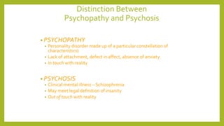 Distinction Between
Psychopathy and Psychosis
• PSYCHOPATHY
• Personality disorder made up of a particular constellation of
characteristics)
• Lack of attachment, defect in affect, absence of anxiety
• In touch with reality
• PSYCHOSIS
• Clinical mental illness – Schizophrenia
• May meet legal definition of insanity
• Out of touch with reality
 