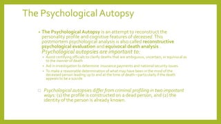 The Psychological Autopsy
• The Psychological Autopsy is an attempt to reconstruct the
personality profile and cognitive features of deceased.This
postmortem psychological analysis is also called reconstructive
psychological evaluation and equivocal death analysis .
Psychological autopsies are important to:
• Assist certifying officials to clarify deaths that are ambiguous, uncertain, or equivocal as
to the manner of death
• Aid in investigation to determine insurance payments and national security issues.
• To make a reasonable determination of what may have been in the mind of the
deceased person leading up to and at the time of death—particularly if the death
appears to be a suicide
 Psychological autopsies differ from criminal profiling in two important
ways: (1) the profile is constructed on a dead person, and (2) the
identity of the person is already known.
 