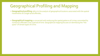 Geographical Profiling and Mapping
• Geographical profiling refers to the analysis of geographical locations associated with the spatial
movements of a single serial offender,
• Geographical mapping is concerned with analyzing the spatial patterns of crimes committed by
numerous offenders over a period of time. Geographical mapping focuses on identifying the “hot
spots” of certain types of crime.
 