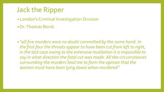 Jack the Ripper
• London’s Criminal Investigation Division
• Dr.Thomas Bond.
• “all five murders were no doubt committed by the same hand. In
the first four the throats appear to have been cut from left to right,
in the last case owing to the extensive mutilation it is impossible to
say in what direction the fatal cut was made. All the circumstances
surrounding the murders lead me to form the opinion that the
women must have been lying down when murdered”
 