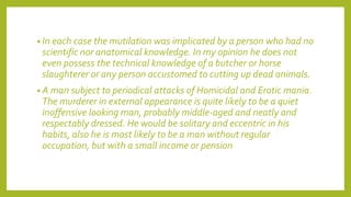 • In each case the mutilation was implicated by a person who had no
scientific nor anatomical knowledge. In my opinion he does not
even possess the technical knowledge of a butcher or horse
slaughterer or any person accustomed to cutting up dead animals.
• A man subject to periodical attacks of Homicidal and Erotic mania.
The murderer in external appearance is quite likely to be a quiet
inoffensive looking man, probably middle-aged and neatly and
respectably dressed. He would be solitary and eccentric in his
habits, also he is most likely to be a man without regular
occupation, but with a small income or pension
 