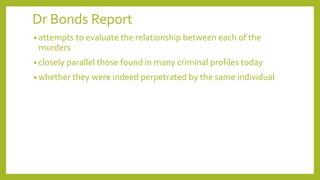 Dr Bonds Report
• attempts to evaluate the relationship between each of the
murders
• closely parallel those found in many criminal profiles today
• whether they were indeed perpetrated by the same individual
 