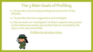 The 3 Main Goals of Profiling
• 1.To provide a social and psychological assessment of the
offender.
• 2.To provide interview suggestions and strategies.
• 3. Narrow down an investigation to those suspects who possess
certain behavioral and/or personality features revealed by the
way a crime was committed.
Profilers do not solve crimes.
 
