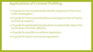 Applications of Criminal Profiling
• • A guide for how to potentially identify suspect(s) to the crime
under investigation.
• • A guide for how to prioritize/focus investigative lines of inquiry
on existing suspects.
• • A guide for patrol policing operations to potentially reduce the
commission of further offenses.
• • A guide for possible surveillance operations.
• • A guide for search and seizure operations
 