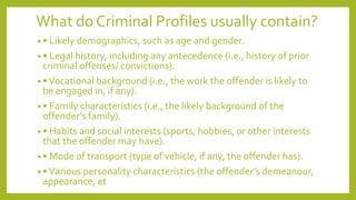 What do Criminal Profiles usually contain?
• • Likely demographics, such as age and gender.
• • Legal history, including any antecedence (i.e., history of prior
criminal offenses/ convictions).
• •Vocational background (i.e., the work the offender is likely to
be engaged in, if any).
• • Family characteristics (i.e., the likely background of the
offender’s family).
• • Habits and social interests (sports, hobbies, or other interests
that the offender may have).
• • Mode of transport (type of vehicle, if any, the offender has).
• •Various personality characteristics (the offender’s demeanour,
appearance, et
 