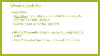 What to look for
•Signature
•Signature - something done to fulfill or satisfy the
offenders emotional state
•Not the same as Modus Operandi
•Modus Operandi - what is needed to complete the
crime
•MO- Method of Operation – (derived from Latin)
 