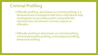 Criminal Profiling
• Offender profiling, also known as criminal profiling, is a
behavioral and investigative tool that is intended to help
investigators to accurately predict and profile the
characteristics of unknown criminal subjects or
offenders.
• Offender profiling is also known as criminal profiling,
criminal personality profiling, criminological profiling,
behavioral profiling
 