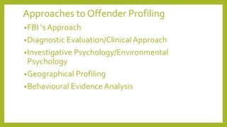 Approaches to Offender Profiling
•FBI ‘s Approach
•Diagnostic Evaluation/Clinical Approach
•Investigative Psychology/Environmental
Psychology
•Geographical Profiling
•Behavioural Evidence Analysis
 
