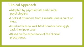 Clinical Approach
•Adopted by psychiatrists and clinical
psychologists
•Looks at offenders from a mental illness point of
view.
•Used in the NewYork Mad Bomber Case 1956,
Jack the ripper case.
•Based on the experience of the clinical
practitioner.
 