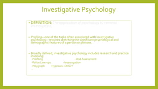 Investigative Psychology
• DEFINITION:The application of psychology to criminal
investigation.
• Profiling—one of the tasks often associated with investigative
psychology—requires sketching the significant psychological and
demographic features of a person or persons.
• Broadly defined, investigative psychology includes research and practice
involving:
-Profiling -RiskAssessment
-Police Line-ups -Interrogation
-Polygraph Hypnosis -Other?
-
 