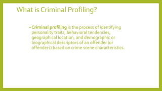 What is Criminal Profiling?
• Criminal profiling is the process of identifying
personality traits, behavioral tendencies,
geographical location, and demographic or
biographical descriptors of an offender (or
offenders) based on crime scene characteristics.
 