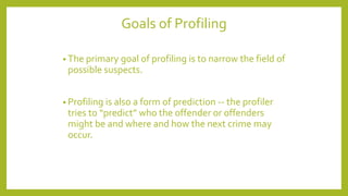 Goals of Profiling
• The primary goal of profiling is to narrow the field of
possible suspects.
• Profiling is also a form of prediction -- the profiler
tries to “predict” who the offender or offenders
might be and where and how the next crime may
occur.
 
