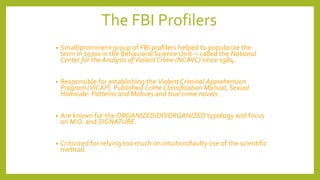 The FBI Profilers
• Small/prominent group of FBI profilers helped to popularize the
term in 1970s in the Behavioral Science Unit -- called the National
Center for the Analysis ofViolent Crime (NCAVC) since 1984.
• Responsible for establishing the Violent Criminal Apprehension
Program (VICAP). Published Crime Classification Manual, Sexual
Homicide: Patterns and Motives and true crime novels.
• Are known for the ORGANIZED/DISORGANIZED typology and focus
on M.O. and SIGNATURE.
• Criticized for relying too much on intuition/faulty use of the scientific
method.
 
