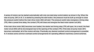 A series of motors can be started automatically with only one start-stop control station as shown in fig. When the
lube oil pump, (M1) in ill. 3, is started by pressing the start button, the pressure must be built up enough to close
the pressure switch before the main drive motor (M2) will start. The pressure switch also energizes a timing relay
(TR). After a preset time delay, the contact (TR) will close and energize the feed motor starter coil (M3).
If the main drive motor (M2) becomes over loaded, the starter and timing relay (TR) will open. As a result, the feed
motor circuit (M3) will be de-energized due to the opening of the contact (TR). If the lube oil pump motor (M1)
becomes overloaded, all of the motors will stop. Practically any desired overload control arrangement is possible.
ill. 4 reviews some common overload control arrangements for operating different machinery control schemes.
 