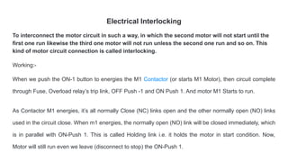 Electrical Interlocking
To interconnect the motor circuit in such a way, in which the second motor will not start until the
first one run likewise the third one motor will not run unless the second one run and so on. This
kind of motor circuit connection is called interlocking.
Working:-
When we push the ON-1 button to energies the M1 Contactor (or starts M1 Motor), then circuit complete
through Fuse, Overload relay’s trip link, OFF Push -1 and ON Push 1. And motor M1 Starts to run.
As Contactor M1 energies, it’s all normally Close (NC) links open and the other normally open (NO) links
used in the circuit close. When m1 energies, the normally open (NO) link will be closed immediately, which
is in parallel with ON-Push 1. This is called Holding link i.e. it holds the motor in start condition. Now,
Motor will still run even we leave (disconnect to stop) the ON-Push 1.
 