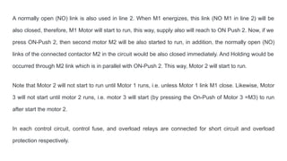 A normally open (NO) link is also used in line 2. When M1 energizes, this link (NO M1 in line 2) will be
also closed, therefore, M1 Motor will start to run, this way, supply also will reach to ON Push 2. Now, if we
press ON-Push 2, then second motor M2 will be also started to run, in addition, the normally open (NO)
links of the connected contactor M2 in the circuit would be also closed immediately. And Holding would be
occurred through M2 link which is in parallel with ON-Push 2. This way, Motor 2 will start to run.
Note that Motor 2 will not start to run until Motor 1 runs, i.e. unless Motor 1 link M1 close. Likewise, Motor
3 will not start until motor 2 runs, i.e. motor 3 will start (by pressing the On-Push of Motor 3 =M3) to run
after start the motor 2.
In each control circuit, control fuse, and overload relays are connected for short circuit and overload
protection respectively.
 