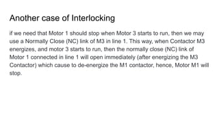 Another case of Interlocking
if we need that Motor 1 should stop when Motor 3 starts to run, then we may
use a Normally Close (NC) link of M3 in line 1. This way, when Contactor M3
energizes, and motor 3 starts to run, then the normally close (NC) link of
Motor 1 connected in line 1 will open immediately (after energizing the M3
Contactor) which cause to de-energize the M1 contactor, hence, Motor M1 will
stop.
 