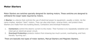 Motor Starters
Motor Starters are switches specially designed for starting motors. These switches are designed to
withstand the larger loads required by motors.
A Starter is a device that controls the use of electrical power to equipment, usually a motor. As the
name implies, starters "start" motors. They can also stop them, reverse them, and protect them.
Starters are made from two building blocks, Contactors and Overload Protection.
1. Contactors control the electric current to the motor. Their function is to repeatedly establish and
interrupt an electrical power circuit.
2. Overload Protection protects motors from drawing too much current, overheating, and from
literally "burning out".
There are basically two types of motor starters, Manual Starters and Magnetic Starters.
 