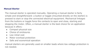Manual Starter
The manual starter is operated manually. Operating a manual starter is fairly
simple and straightforward: a button or toggle (mounted directly on the starter) is
pressed to start or stop the connected electrical equipment. Mechanical linkages
from the buttons or toggle force the contacts to open and close, starting and
stopping the motor. Often, a manual starter is the best choice for an application
because it offers:
● Compact physical size
● Choice of enclosures
● Low initial cost
● Motor overload protection
● Safe and economical operation
manual starters are generally used on smaller loads where low voltage protection is
not needed.
 