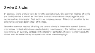 2 wire & 3 wire
In addition, there are two ways to wire the control circuit. One common method of wiring
the control circuit is known as Two-Wire. It uses a maintained contact type of pilot
device-such as thermostat, float switch, or presence sensor. This circuit provides for an
automatic operation (start-stop) of the load.
The other common method of wiring the control circuit is Three-Wire control. It uses
momentary contact pilot devices and a holding circuit contact. The holding circuit contact
is commonly an auxiliary contact on the starter or contactor. If power is interrupted, the
circuit must be restarted by an operator or other intervening logic.
 