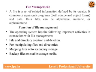 File Management
• A file is a set of related information defined by its creator. It
commonly represents programs (both source and object forms)
and data. Data files can be alphabetic, numeric, or
alphanumeric.
Function of file management
• The operating system has the following important activities in
connection with file management:
• File and directory creation and deletion.
• For manipulating files and directories.
• Mapping files onto secondary storage.
• Backup files on stable storage media.
10
www.lpu.in Lovely Professional University
 