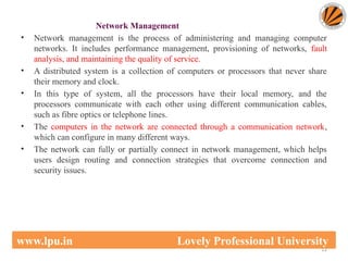 Network Management
• Network management is the process of administering and managing computer
networks. It includes performance management, provisioning of networks, fault
analysis, and maintaining the quality of service.
• A distributed system is a collection of computers or processors that never share
their memory and clock.
• In this type of system, all the processors have their local memory, and the
processors communicate with each other using different communication cables,
such as fibre optics or telephone lines.
• The computers in the network are connected through a communication network,
which can configure in many different ways.
• The network can fully or partially connect in network management, which helps
users design routing and connection strategies that overcome connection and
security issues.
12
www.lpu.in Lovely Professional University
 