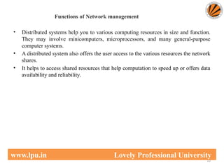 Functions of Network management
• Distributed systems help you to various computing resources in size and function.
They may involve minicomputers, microprocessors, and many general-purpose
computer systems.
• A distributed system also offers the user access to the various resources the network
shares.
• It helps to access shared resources that help computation to speed up or offers data
availability and reliability.
13
www.lpu.in Lovely Professional University
 
