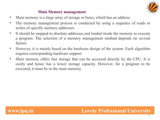Main Memory management
• Main memory is a large array of storage or bytes, which has an address.
• The memory management process is conducted by using a sequence of reads or
writes of specific memory addresses.
• It should be mapped to absolute addresses and loaded inside the memory to execute
a program. The selection of a memory management method depends on several
factors
• However, it is mainly based on the hardware design of the system. Each algorithm
requires corresponding hardware support.
• Main memory offers fast storage that can be accessed directly by the CPU. It is
costly and hence has a lower storage capacity. However, for a program to be
executed, it must be in the main memory.
15
www.lpu.in Lovely Professional University
 