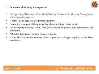 • Functions of Memory management
• An Operating System performs the following functions for Memory Management
in the operating system:
• It helps you to keep track of primary memory.
• Determine what part of it are in use by whom, what part is not in use.
• In a multiprogramming system, the OS decides which process will get memory and
how much.
• Allocates the memory when a process requests.
• It also de-allocates the memory when a process no longer requires or has been
terminated.
16
www.lpu.in Lovely Professional University
 